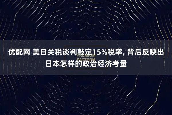 优配网 美日关税谈判敲定15%税率, 背后反映出日本怎样的政治经济考量