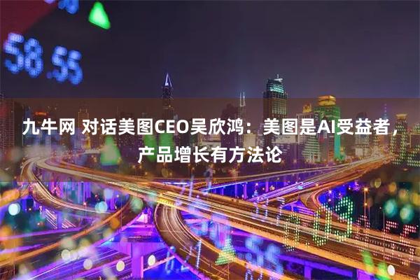 九牛网 对话美图CEO吴欣鸿：美图是AI受益者，产品增长有方法论