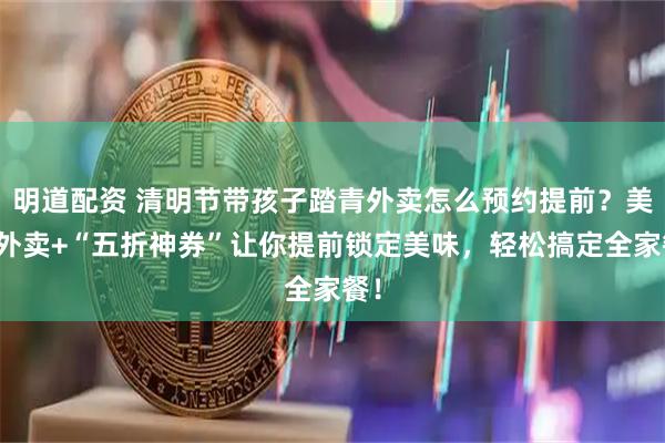 明道配资 清明节带孩子踏青外卖怎么预约提前？美团外卖+“五折神券”让你提前锁定美味，轻松搞定全家餐！