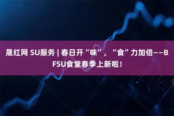 晟红网 SU服务 | 春日开“味”，“食”力加倍——BFSU食堂春季上新啦！