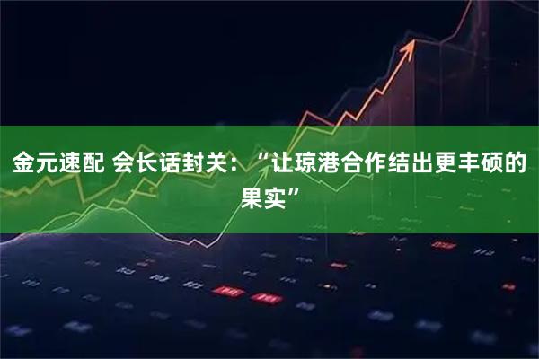 金元速配 会长话封关：“让琼港合作结出更丰硕的果实”