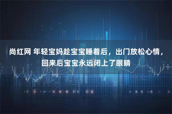 尚红网 年轻宝妈趁宝宝睡着后，出门放松心情，回来后宝宝永远闭上了眼睛