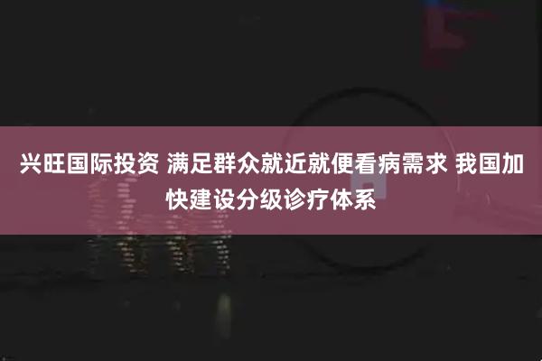 兴旺国际投资 满足群众就近就便看病需求 我国加快建设分级诊疗体系