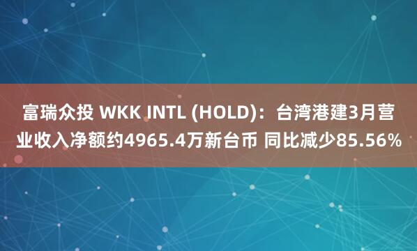 富瑞众投 WKK INTL (HOLD):台湾港建3月营业收入净额约4965.4万新台币 同比减少85.56%